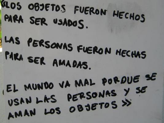 Los objetos fueron hechos para ser usados.
Las personas fueron hechas para ser amadas.
El mundo va mal porque se usan las personas y se aman los objetos.